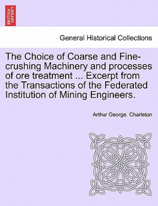 Książka Choice of Coarse and Fine-Crushing Machinery and Processes of Ore Treatment ... Excerpt from the Transactions of the Federated Institution of Mining E Arthur George Charleton