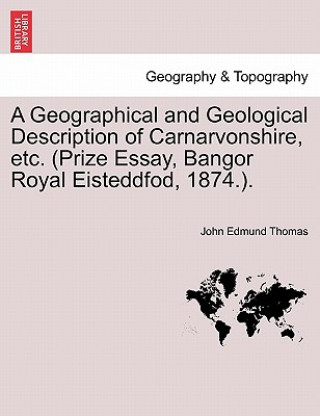 Kniha Geographical and Geological Description of Carnarvonshire, Etc. (Prize Essay, Bangor Royal Eisteddfod, 1874.). John Edmund Thomas