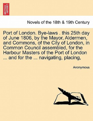 Kniha Port of London. Bye-Laws . This 25th Day of June 1806, by the Mayor, Aldermen, and Commons, of the City of London, in Common Council Assembled, for Th Anonymous