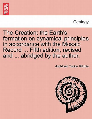 Carte Creation; The Earth's Formation on Dynamical Principles in Accordance with the Mosaic Record ... Fifth Edition, Revised and ... Abridged by the Author Archibald Tucker Ritchie