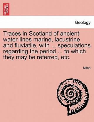 Könyv Traces in Scotland of Ancient Water-Lines Marine, Lacustrine and Fluviatile, with ... Speculations Regarding the Period ... to Which They May Be Refer Milne