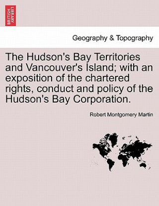 Kniha Hudson's Bay Territories and Vancouver's Island; With an Exposition of the Chartered Rights, Conduct and Policy of the Hudson's Bay Corporation. Robert Montgomery Martin