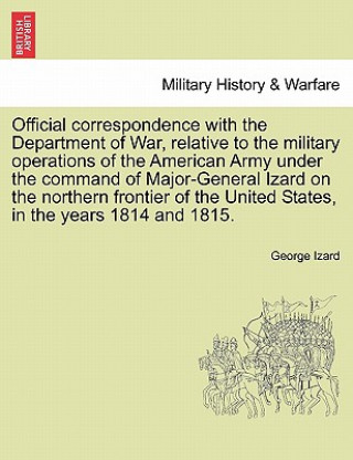 Kniha Official Correspondence with the Department of War, Relative to the Military Operations of the American Army Under the Command of Major-General Izard George Izard