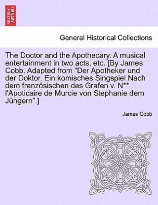 Könyv Doctor and the Apothecary. a Musical Entertainment in Two Acts, Etc. [By James Cobb. Adapted from Der Apotheker Und Der Doktor. Ein Komisches Singspie James Cobb