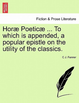 Kniha Hor Poetic ... to Which Is Appended, a Popular Epistle on the Utility of the Classics. C J Fenner