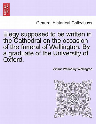 Kniha Elegy Supposed to Be Written in the Cathedral on the Occasion of the Funeral of Wellington. by a Graduate of the University of Oxford. Wellington