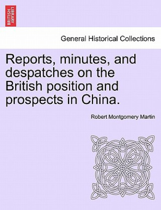 Könyv Reports, Minutes, and Despatches on the British Position and Prospects in China. Robert Montgomery Martin