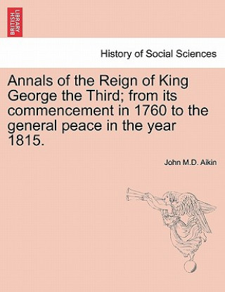 Könyv Annals of the Reign of King George the Third; From Its Commencement in 1760 to the General Peace in the Year 1815. John M D Aikin