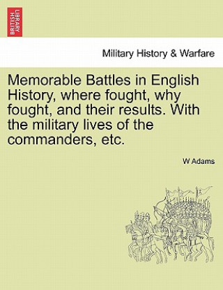 Kniha Memorable Battles in English History, Where Fought, Why Fought, and Their Results. with the Military Lives of the Commanders, Etc. W Adams