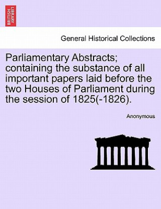 Książka Parliamentary Abstracts; Containing the Substance of All Important Papers Laid Before the Two Houses of Parliament During the Session of 1825(-1826). Anonymous