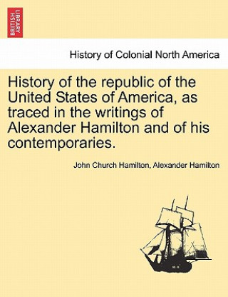 Kniha History of the Republic of the United States of America, as Traced in the Writings of Alexander Hamilton and of His Contemporaries. Alexander Hamilton