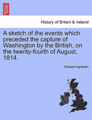 Kniha Sketch of the Events Which Preceded the Capture of Washington by the British, on the Twenty-Fourth of August, 1814. Edward Ingraham