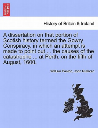 Kniha Dissertation on That Portion of Scotish History Termed the Gowry Conspiracy, in Which an Attempt Is Made to Point Out ... the Causes of the Catastroph John Ruthven