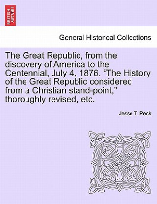 Kniha Great Republic, from the discovery of America to the Centennial, July 4, 1876. The History of the Great Republic considered from a Christian stand-poi Jesse T Peck