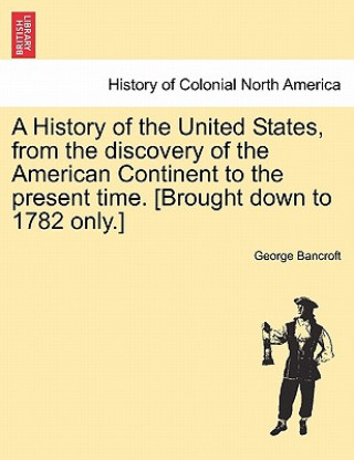 Kniha History of the United States, from the Discovery of the American Continent to the Present Time. [Brought Down to 1782 Only.] George Bancroft