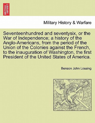 Könyv Seventeenhundred and Seventysix, or the War of Independence; A History of the Anglo-Americans, from the Period of the Union of the Colonies Against th Professor Benson John Lossing