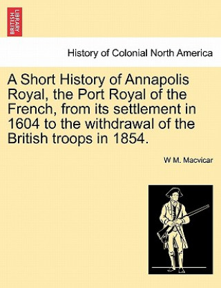 Könyv Short History of Annapolis Royal, the Port Royal of the French, from Its Settlement in 1604 to the Withdrawal of the British Troops in 1854. W M MacVicar