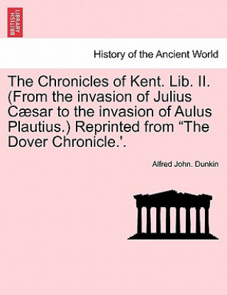 Könyv Chronicles of Kent. Lib. II. (from the Invasion of Julius C Sar to the Invasion of Aulus Plautius.) Reprinted from "The Dover Chronicle.'. Alfred John Dunkin