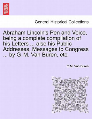 Carte Abraham Lincoln's Pen and Voice, Being a Complete Compilation of His Letters ... Also His Public Addresses, Messages to Congress ... by G. M. Van Bure G M Van Buren