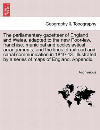 Könyv Parliamentary Gazetteer of England and Wales, Adapted to the New Poor-Law, Franchise, Municipal and Ecclesiastical Arrangements, and the Lines of Rail Anonymous