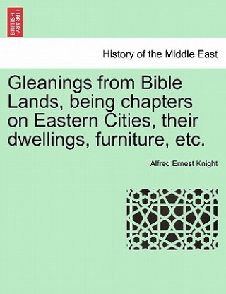 Könyv Gleanings from Bible Lands, Being Chapters on Eastern Cities, Their Dwellings, Furniture, Etc. Alfred Ernest Knight