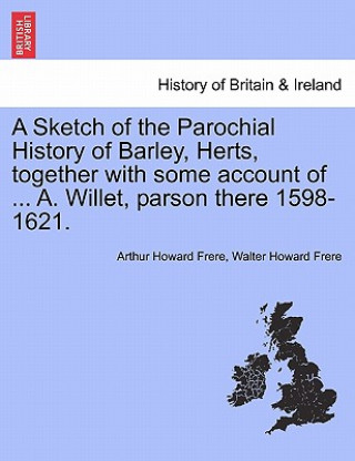 Livre Sketch of the Parochial History of Barley, Herts, Together with Some Account of ... A. Willet, Parson There 1598-1621. Walter Howard Frere