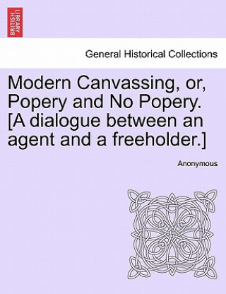 Book Modern Canvassing, Or, Popery and No Popery. [a Dialogue Between an Agent and a Freeholder.] Anonymous