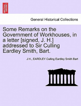 Книга Some Remarks on the Government of Workhouses, in a Letter [signed, J. H.] Addressed to Sir Culling Eardley Smith, Bart. Eardley Culling Eardley Smith Bart