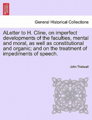 Carte Aletter to H. Cline, on Imperfect Developments of the Faculties, Mental and Moral, as Well as Constitutional and Organic; And on the Treatment of Impe John Thelwall