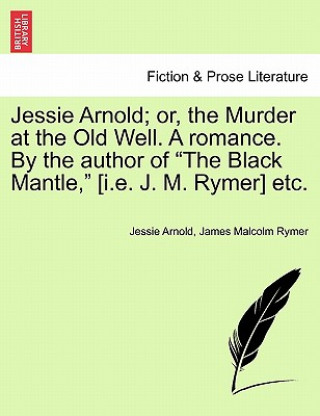 Książka Jessie Arnold; Or, the Murder at the Old Well. a Romance. by the Author of the Black Mantle, [I.E. J. M. Rymer] Etc. James Malcolm Rymer