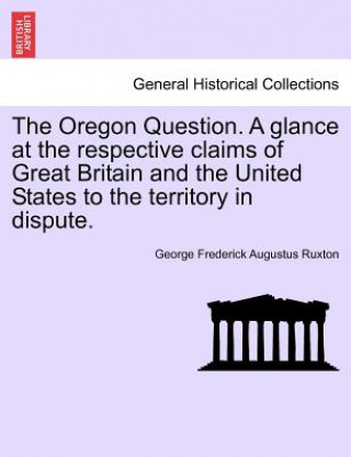 Kniha Oregon Question. a Glance at the Respective Claims of Great Britain and the United States to the Territory in Dispute. George Frederick Augustus Ruxton