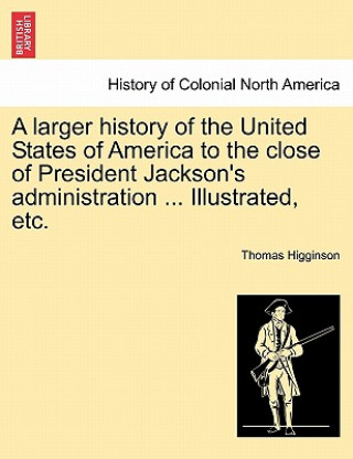 Könyv Larger History of the United States of America to the Close of President Jackson's Administration ... Illustrated, Etc. Thomas Higginson