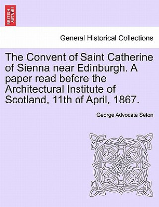 Buch Convent of Saint Catherine of Sienna Near Edinburgh. a Paper Read Before the Architectural Institute of Scotland, 11th of April, 1867. George Advocate Seton