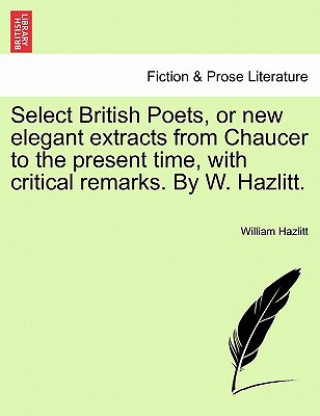 Kniha Select British Poets, or new elegant extracts from Chaucer to the present time, with critical remarks. By W. Hazlitt. William Hazlitt