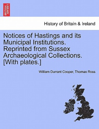 Könyv Notices of Hastings and Its Municipal Institutions. Reprinted from Sussex Archaeological Collections. [With Plates.] Thomas Ross