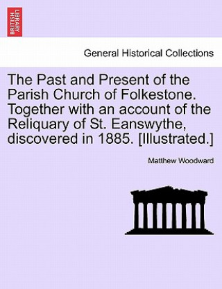 Book Past and Present of the Parish Church of Folkestone. Together with an Account of the Reliquary of St. Eanswythe, Discovered in 1885. [Illustrated.] Matthew Woodward