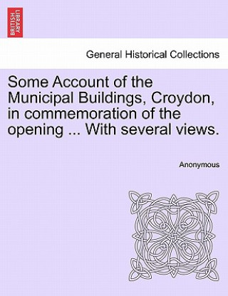 Könyv Some Account of the Municipal Buildings, Croydon, in Commemoration of the Opening ... with Several Views. Anonymous