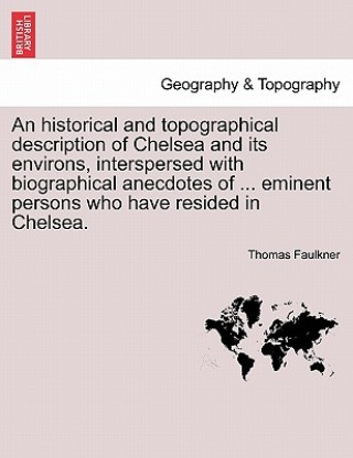 Könyv Historical and Topographical Description of Chelsea and Its Environs, Interspersed with Biographical Anecdotes of ... Eminent Persons Who Have Resided Thomas Faulkner