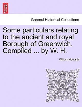 Book Some Particulars Relating to the Ancient and Royal Borough of Greenwich. Compiled ... by W. H. Howarth