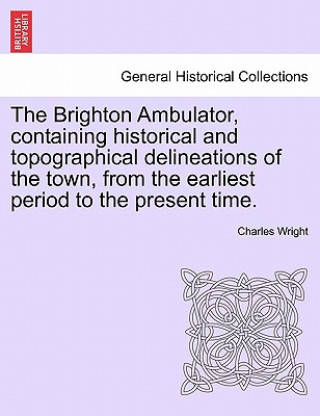 Carte Brighton Ambulator, Containing Historical and Topographical Delineations of the Town, from the Earliest Period to the Present Time. Charles Wright