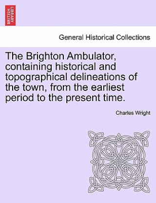 Книга Brighton Ambulator, Containing Historical and Topographical Delineations of the Town, from the Earliest Period to the Present Time. Charles Wright