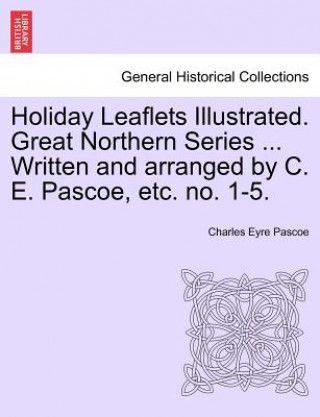 Könyv Holiday Leaflets Illustrated. Great Northern Series ... Written and Arranged by C. E. Pascoe, Etc. No. 1-5. Charles Eyre Pascoe