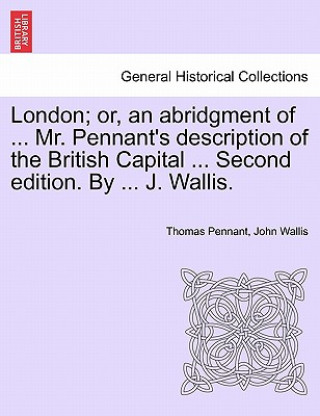 Kniha London; Or, an Abridgment of ... Mr. Pennant's Description of the British Capital ... Second Edition. by ... J. Wallis. John Wallis