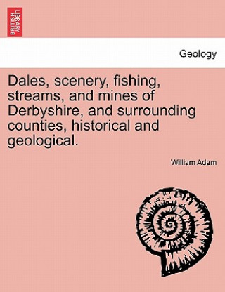 Könyv Dales, Scenery, Fishing, Streams, and Mines of Derbyshire, and Surrounding Counties, Historical and Geological. William Adam