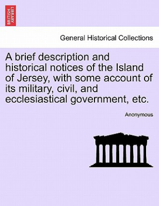 Könyv Brief Description and Historical Notices of the Island of Jersey, with Some Account of Its Military, Civil, and Ecclesiastical Government, Etc. Anonymous