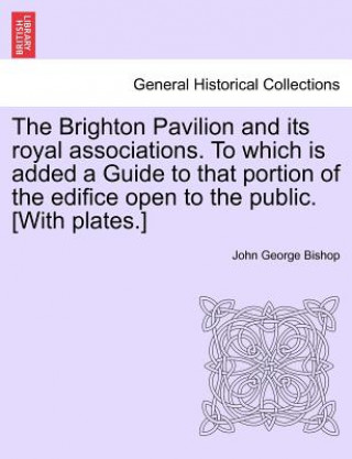 Книга Brighton Pavilion and Its Royal Associations. to Which Is Added a Guide to That Portion of the Edifice Open to the Public. [with Plates.]vol.I John George Bishop