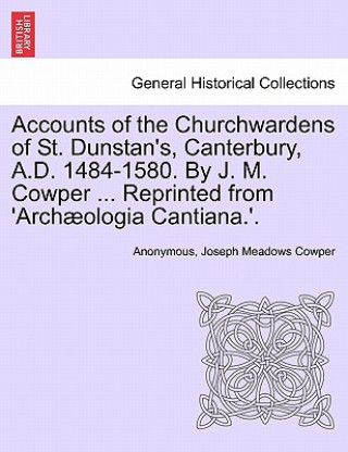 Könyv Accounts of the Churchwardens of St. Dunstan's, Canterbury, A.D. 1484-1580. by J. M. Cowper ... Reprinted from 'Archaeologia Cantiana.'. Joseph Meadows Cowper