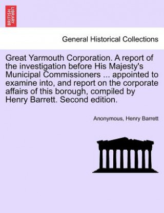 Kniha Great Yarmouth Corporation. a Report of the Investigation Before His Majesty's Municipal Commissioners ... Appointed to Examine Into, and Report on th Henry Barrett