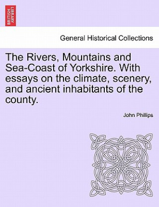 Carte Rivers, Mountains and Sea-Coast of Yorkshire. with Essays on the Climate, Scenery, and Ancient Inhabitants of the County. Second Edition. John Phillips