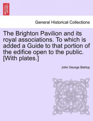 Kniha Brighton Pavilion and Its Royal Associations. to Which Is Added a Guide to That Portion of the Edifice Open to the Public. [With Plates.] Eighth Editi John George Bishop